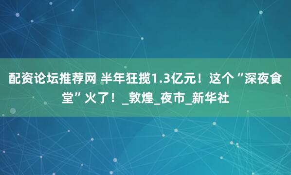配资论坛推荐网 半年狂揽1.3亿元！这个“深夜食堂”火了！_敦煌_夜市_新华社