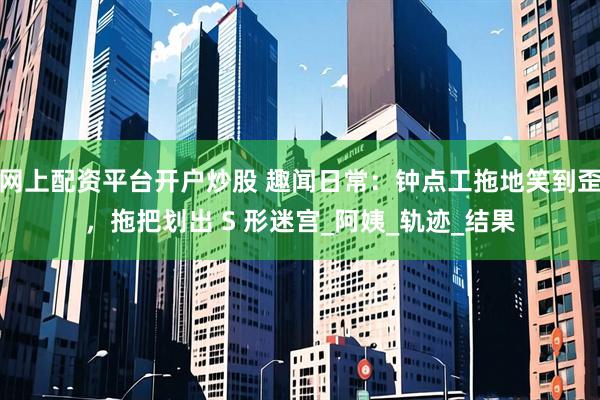 网上配资平台开户炒股 趣闻日常：钟点工拖地笑到歪，拖把划出 S 形迷宫_阿姨_轨迹_结果