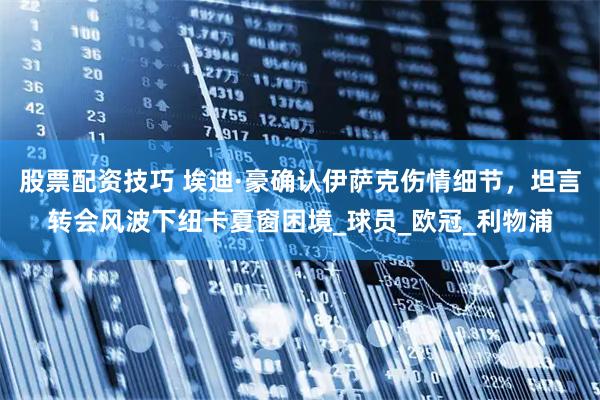 股票配资技巧 埃迪·豪确认伊萨克伤情细节，坦言转会风波下纽卡夏窗困境_球员_欧冠_利物浦