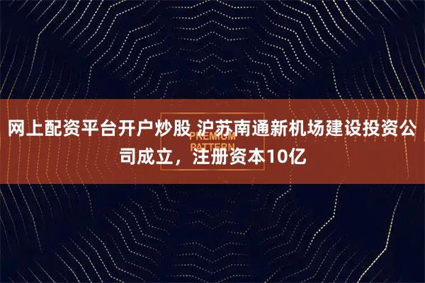 网上配资平台开户炒股 沪苏南通新机场建设投资公司成立，注册资本10亿
