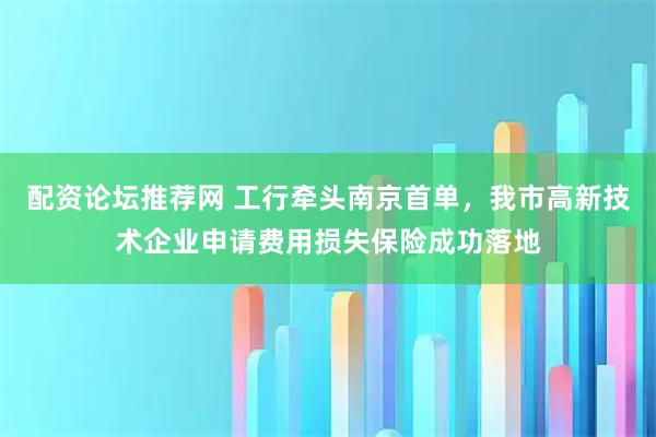 配资论坛推荐网 工行牵头南京首单，我市高新技术企业申请费用损失保险成功落地