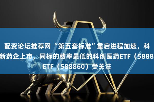 配资论坛推荐网 “第五套标准”重启进程加速，科创板吸引创新药企上市，同标的费率最低的科创医药ETF（588860）受关注