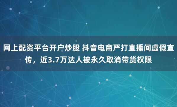 网上配资平台开户炒股 抖音电商严打直播间虚假宣传，近3.7万达人被永久取消带货权限