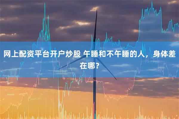 网上配资平台开户炒股 午睡和不午睡的人，身体差在哪？