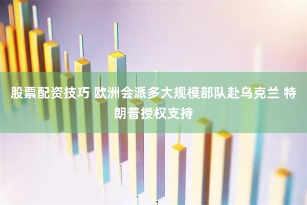 股票配资技巧 欧洲会派多大规模部队赴乌克兰 特朗普授权支持