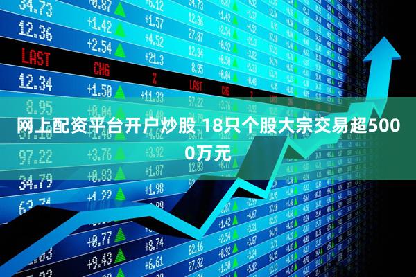 网上配资平台开户炒股 18只个股大宗交易超5000万元