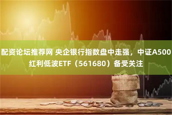 配资论坛推荐网 央企银行指数盘中走强，中证A500红利低波ETF（561680）备受关注