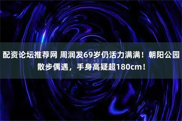 配资论坛推荐网 周润发69岁仍活力满满！朝阳公园散步偶遇，手身高疑超180cm！