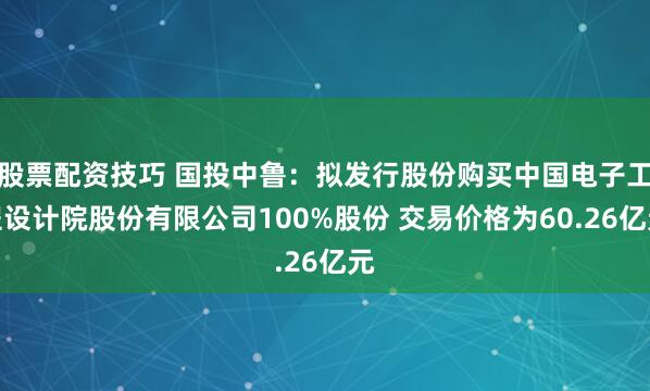 股票配资技巧 国投中鲁：拟发行股份购买中国电子工程设计院股份有限公司100%股份 交易价格为60.26亿元