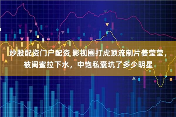 炒股配资门户配资 影视圈打虎顶流制片姜莹莹，被闺蜜拉下水，中饱私囊坑了多少明星