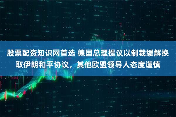 股票配资知识网首选 德国总理提议以制裁缓解换取伊朗和平协议，其他欧盟领导人态度谨慎