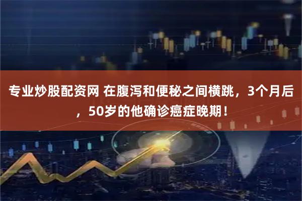 专业炒股配资网 在腹泻和便秘之间横跳，3个月后，50岁的他确诊癌症晚期！